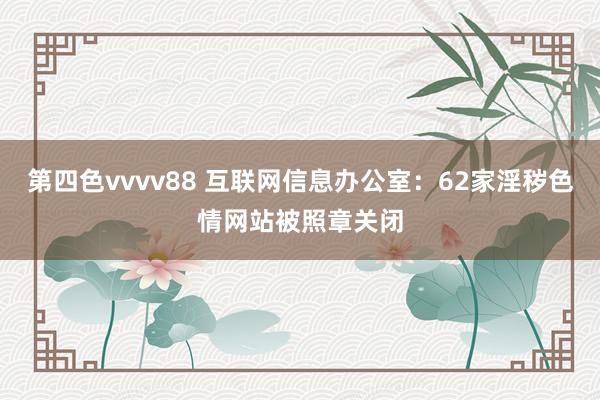 第四色vvvv88 互联网信息办公室：62家淫秽色情网站被照章关闭