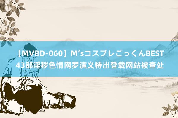 【MVBD-060】M’sコスプレごっくんBEST 43部淫秽色情网罗演义特出登载网站被查处