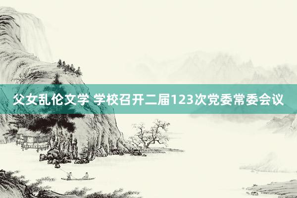 父女乱伦文学 学校召开二届123次党委常委会议