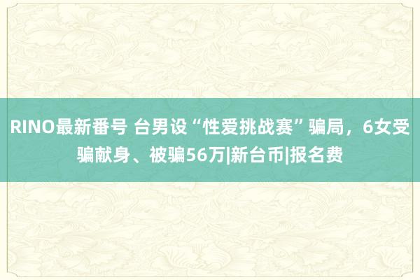 RINO最新番号 台男设“性爱挑战赛”骗局，6女受骗献身、被骗56万|新台币|报名费