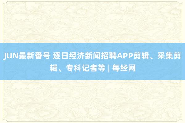 JUN最新番号 逐日经济新闻招聘APP剪辑、采集剪辑、专科记者等 | 每经网