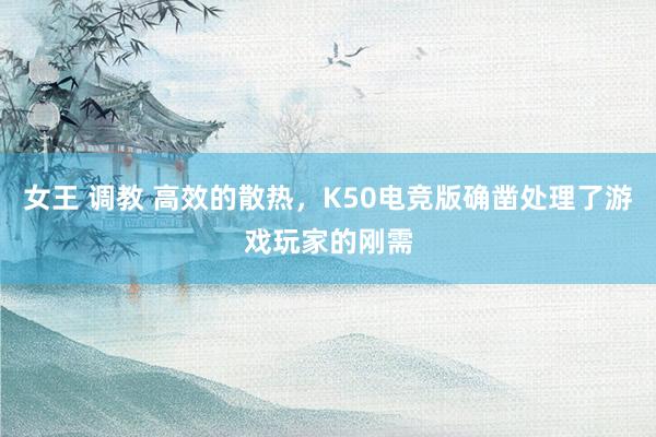 女王 调教 高效的散热，K50电竞版确凿处理了游戏玩家的刚需