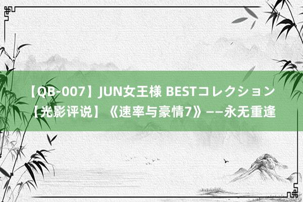 【QB-007】JUN女王様 BESTコレクション 【光影评说】《速率与豪情7》——永无重逢