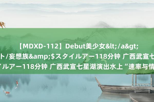 【MDXD-112】Debut美少女</a>2005-02-15スタイルアート/妄想族&$スタイルアー118分钟 广西武宣七星湖演出水上“速率与情怀”