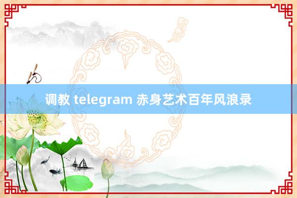 调教 telegram 赤身艺术百年风浪录