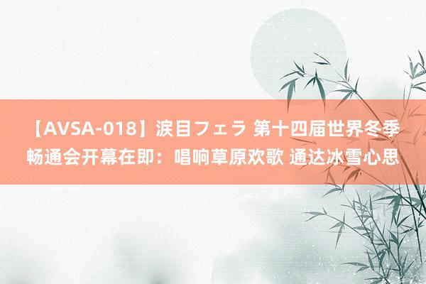 【AVSA-018】涙目フェラ 第十四届世界冬季畅通会开幕在即：唱响草原欢歌 通达冰雪心思