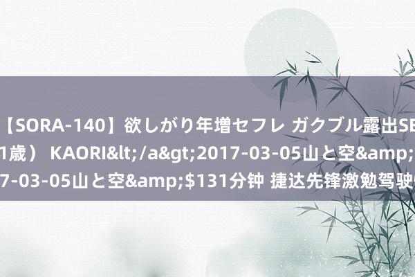 【SORA-140】欲しがり年増セフレ ガクブル露出SEX かおりサン（41歳） KAORI</a>2017-03-05山と空&$131分钟 捷达先锋激勉驾驶情谊