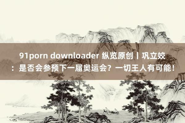 91porn downloader 纵览原创丨巩立姣：是否会参预下一届奥运会？一切王人有可能！