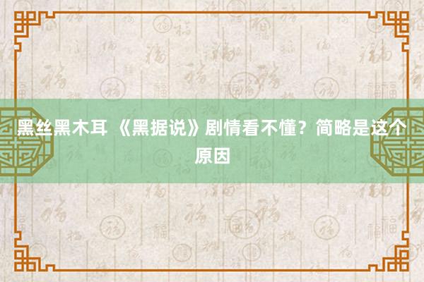 黑丝黑木耳 《黑据说》剧情看不懂？简略是这个原因