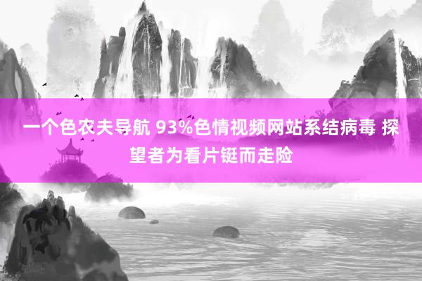 一个色农夫导航 93%色情视频网站系结病毒 探望者为看片铤而走险