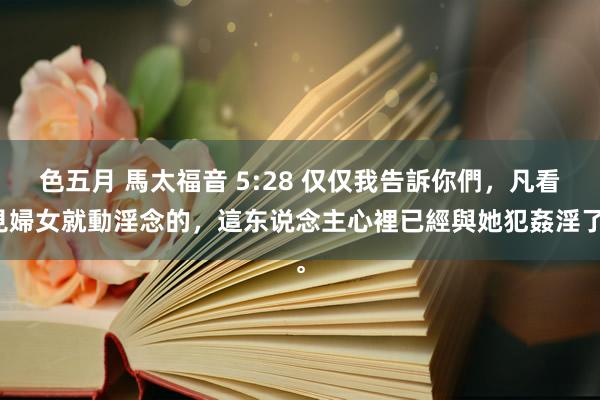 色五月 馬太福音 5:28 仅仅我告訴你們，凡看見婦女就動淫念的，這东说念主心裡已經與她犯姦淫了。