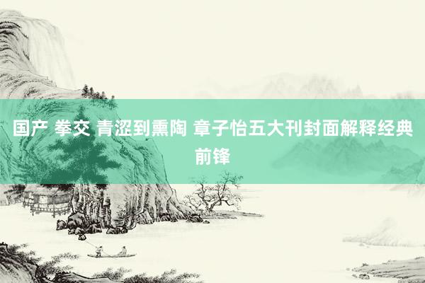 国产 拳交 青涩到熏陶 章子怡五大刊封面解释经典前锋