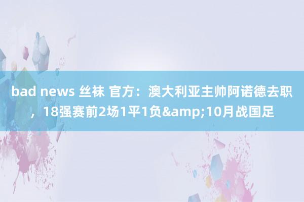 bad news 丝袜 官方：澳大利亚主帅阿诺德去职，18强赛前2场1平1负&10月战国足