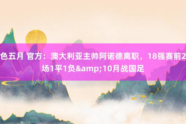 色五月 官方：澳大利亚主帅阿诺德离职，18强赛前2场1平1负&10月战国足