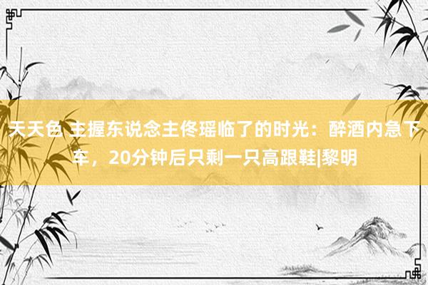 天天色 主握东说念主佟瑶临了的时光：醉酒内急下车，20分钟后只剩一只高跟鞋|黎明