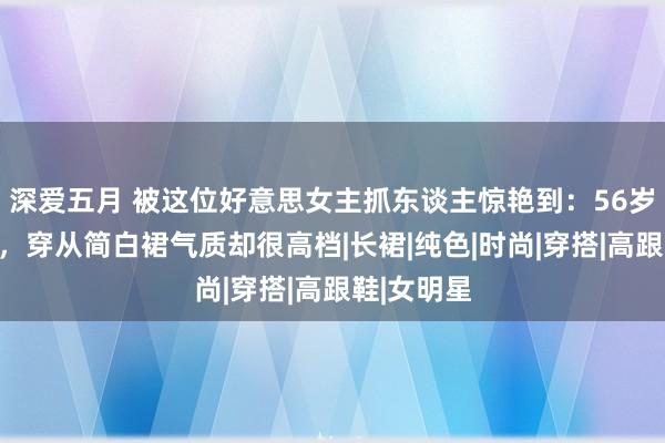 深爱五月 被这位好意思女主抓东谈主惊艳到：56岁头发乌黑，穿从简白裙气质却很高档|长裙|纯色|时尚|穿搭|高跟鞋|女明星