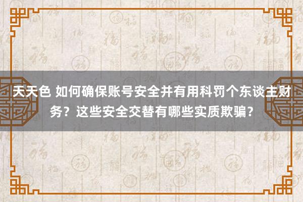 天天色 如何确保账号安全并有用科罚个东谈主财务？这些安全交替有哪些实质欺骗？