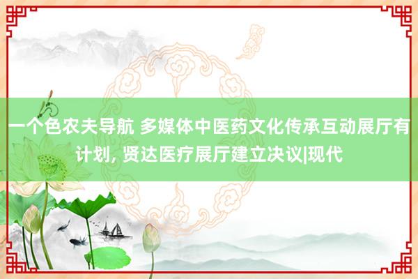 一个色农夫导航 多媒体中医药文化传承互动展厅有计划， 贤达医疗展厅建立决议|现代