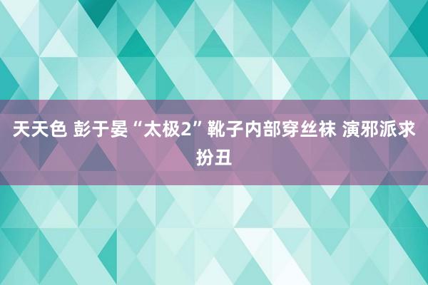 天天色 彭于晏“太极2”靴子内部穿丝袜 演邪派求扮丑