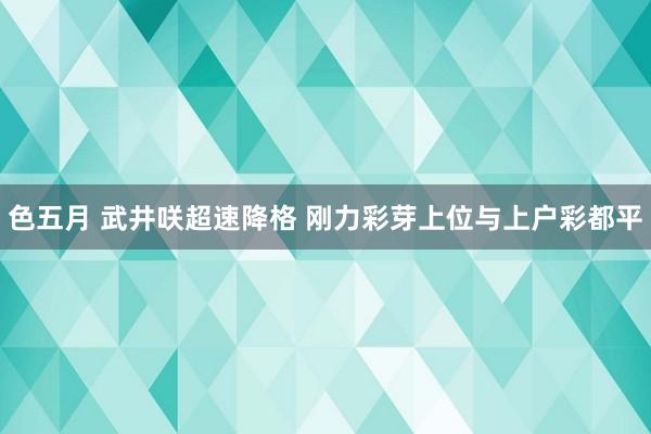 色五月 武井咲超速降格 刚力彩芽上位与上户彩都平