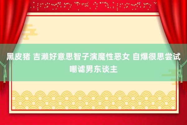 黑皮猪 吉濑好意思智子演魔性恶女 自爆很思尝试嘲谑男东谈主