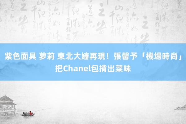 紫色面具 萝莉 東北大嬸再現！張馨予「機場時尚」把Chanel包揹出菜味