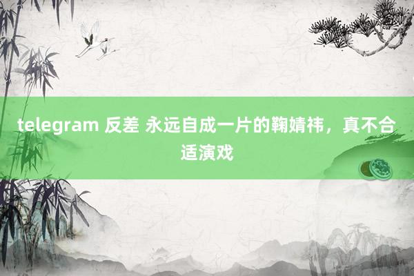 telegram 反差 永远自成一片的鞠婧祎，真不合适演戏