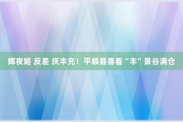 辉夜姬 反差 庆丰充！平顺县喜看“丰”景谷满仓