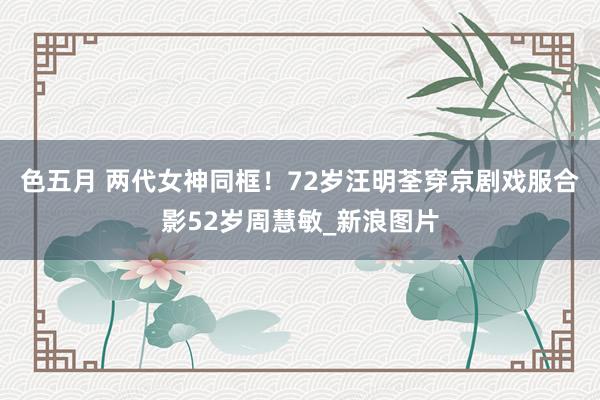 色五月 两代女神同框！72岁汪明荃穿京剧戏服合影52岁周慧敏_新浪图片