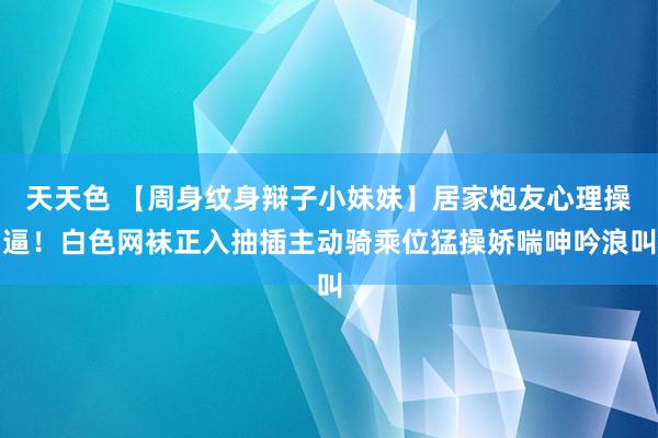 天天色 【周身纹身辩子小妹妹】居家炮友心理操逼！白色网袜正入抽插主动骑乘位猛操娇喘呻吟浪叫