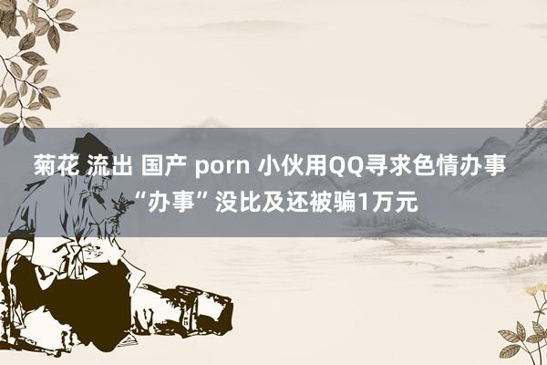 菊花 流出 国产 porn 小伙用QQ寻求色情办事 “办事”没比及还被骗1万元