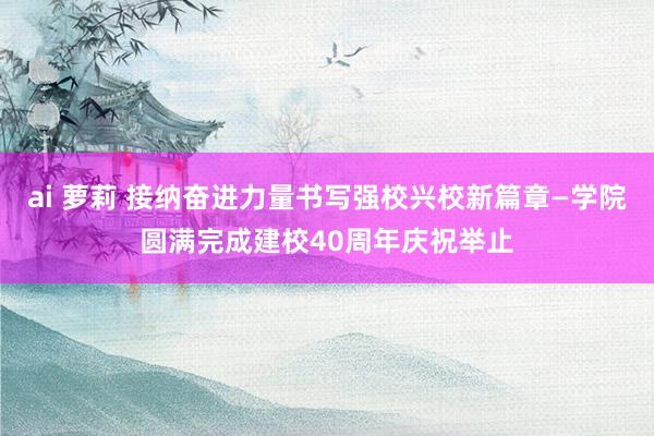 ai 萝莉 接纳奋进力量书写强校兴校新篇章—学院圆满完成建校40周年庆祝举止