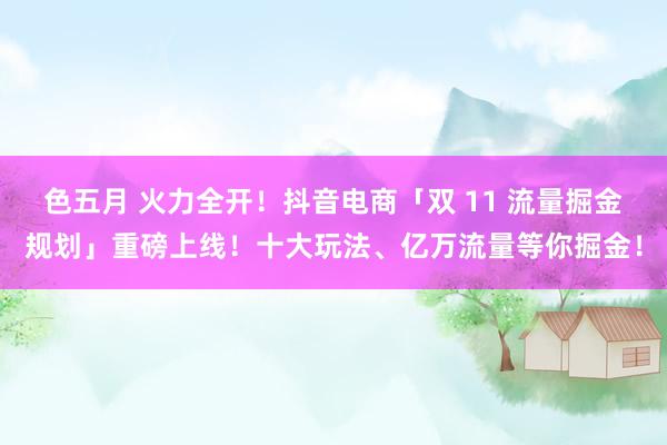 色五月 火力全开！抖音电商「双 11 流量掘金规划」重磅上线！十大玩法、亿万流量等你掘金！