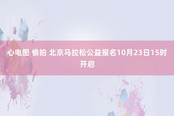 心电图 偷拍 北京马拉松公益报名10月23日15时开启