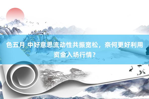 色五月 中好意思流动性共振宽松，奈何更好利用资金入场行情？