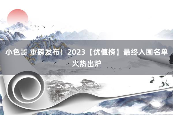 小色哥 重磅发布！2023【优值榜】最终入围名单火热出炉