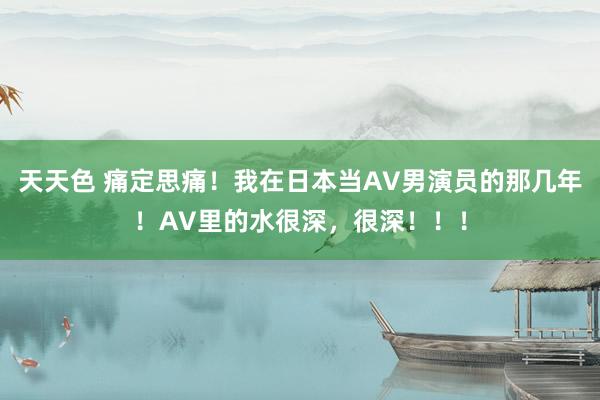 天天色 痛定思痛！我在日本当AV男演员的那几年！AV里的水很深，很深！！！