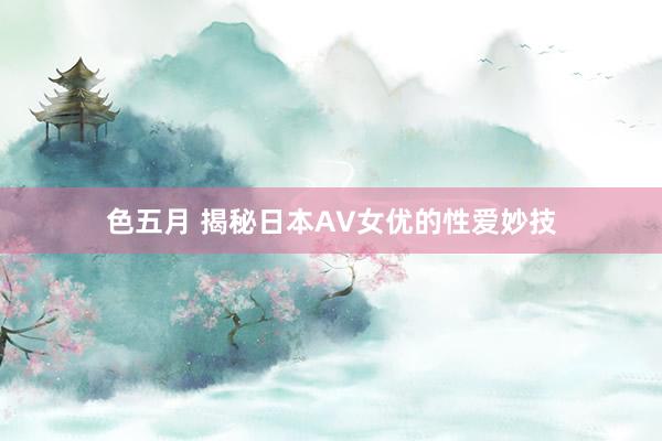 色五月 揭秘日本AV女优的性爱妙技