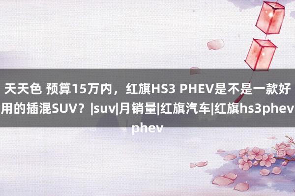 天天色 预算15万内，红旗HS3 PHEV是不是一款好用的插混SUV？|suv|月销量|红旗汽车|红旗hs3phev