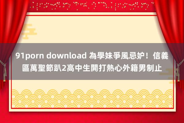 91porn download 為學妹爭風忌妒！信義區萬聖節趴2高中生開打　熱心外籍男制止