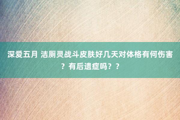 深爱五月 洁厕灵战斗皮肤好几天对体格有何伤害？有后遗症吗？？