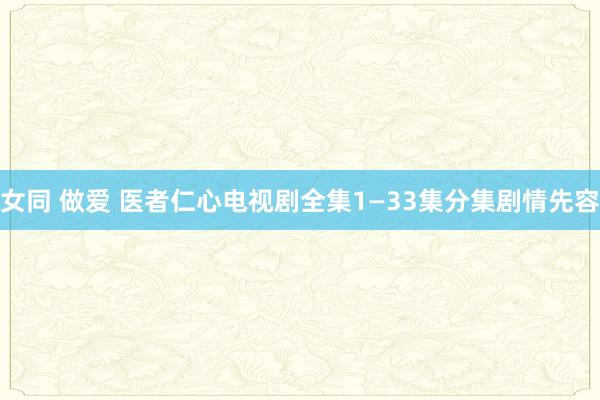 女同 做爱 医者仁心电视剧全集1—33集分集剧情先容