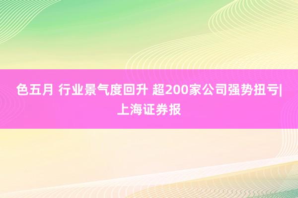 色五月 行业景气度回升 超200家公司强势扭亏|上海证券报