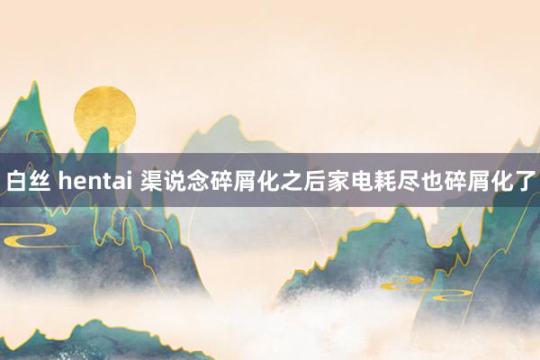 白丝 hentai 渠说念碎屑化之后家电耗尽也碎屑化了