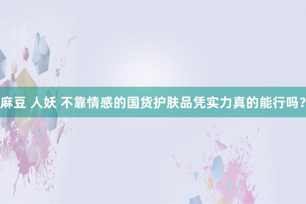 麻豆 人妖 不靠情感的国货护肤品凭实力真的能行吗？