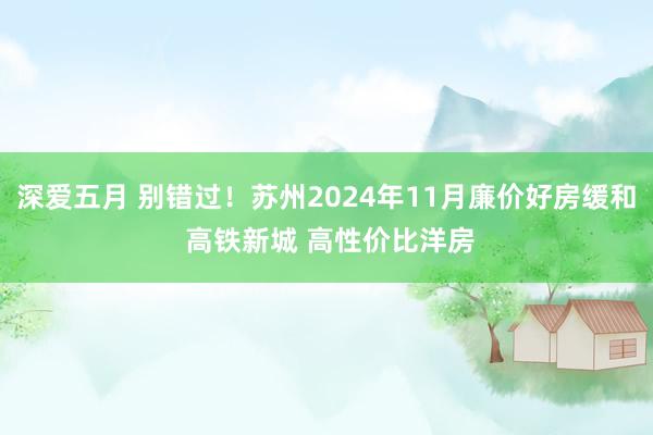 深爱五月 别错过！苏州2024年11月廉价好房缓和 高铁新城 高性价比洋房