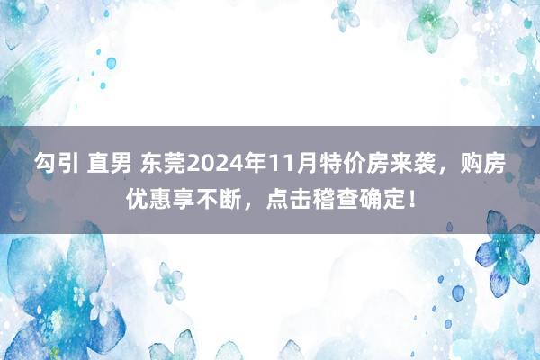 勾引 直男 东莞2024年11月特价房来袭，购房优惠享不断，点击稽查确定！