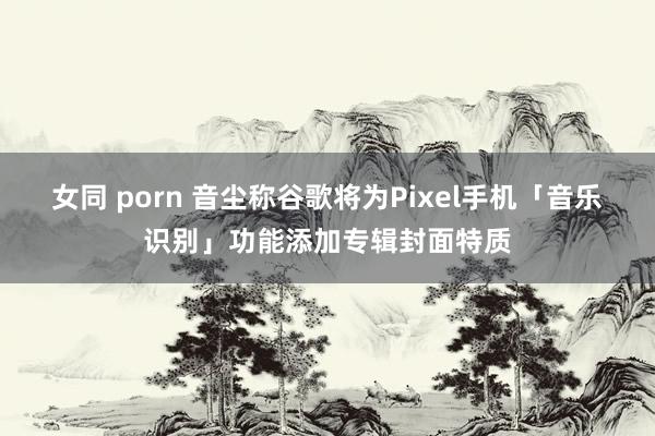 女同 porn 音尘称谷歌将为Pixel手机「音乐识别」功能添加专辑封面特质