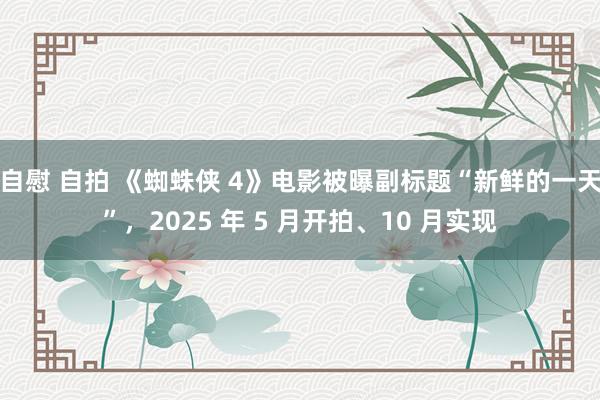 自慰 自拍 《蜘蛛侠 4》电影被曝副标题“新鲜的一天”，2025 年 5 月开拍、10 月实现