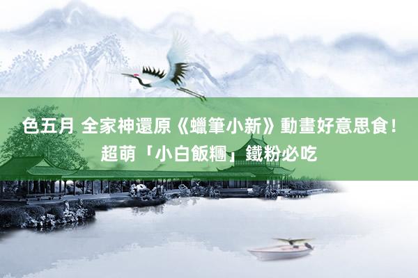 色五月 全家神還原《蠟筆小新》動畫好意思食！超萌「小白飯糰」鐵粉必吃